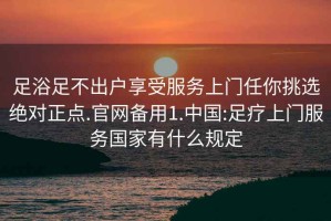 足浴足不出戶享受服務(wù)上門任你挑選絕對(duì)正點(diǎn).官網(wǎng)備用1.中國(guó):足療上門服務(wù)國(guó)家有什么規(guī)定