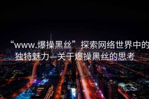 “www.爆操黑絲”探索網(wǎng)絡世界中的獨特魅力—關于爆操黑絲的思考