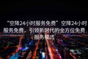 “空降24小時服務(wù)免費(fèi)”空降24小時服務(wù)免費(fèi)，引領(lǐng)新時代的全方位免費(fèi)服務(wù)模式