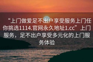 “上門做愛足不出戶享受服務(wù)上門任你挑選1114.官網(wǎng)永久地址1.cc”上門服務(wù)，足不出戶享受多元化的上門服務(wù)體驗(yàn)