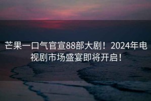 芒果一口氣官宣88部大??！2024年電視劇市場盛宴即將開啟！