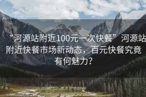 “河源站附近100元一次快餐”河源站附近快餐市場(chǎng)新動(dòng)態(tài)，百元快餐究竟有何魅力？