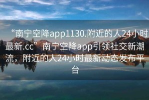 “南寧空降app1130.附近的人24小時最新.cc”南寧空降app引領(lǐng)社交新潮流，附近的人24小時最新動態(tài)發(fā)布平臺
