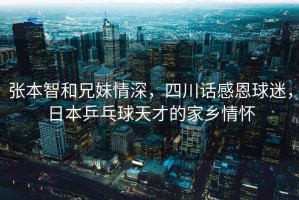 張本智和兄妹情深，四川話感恩球迷，日本乒乓球天才的家鄉(xiāng)情懷