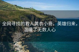 全網(wǎng)尋找的救人黃衣小哥，英雄歸來(lái)，溫暖了無(wú)數(shù)人心