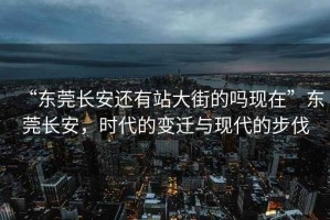 “東莞長(zhǎng)安還有站大街的嗎現(xiàn)在”東莞長(zhǎng)安，時(shí)代的變遷與現(xiàn)代的步伐