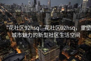“花社區(qū)92hsq”花社區(qū)92hsq，重塑城市魅力的新型社區(qū)生活空間