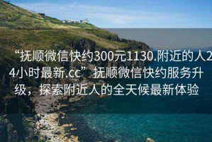 “撫順微信快約300元1130.附近的人24小時(shí)最新.cc”撫順微信快約服務(wù)升級(jí)，探索附近人的全天候最新體驗(yàn)