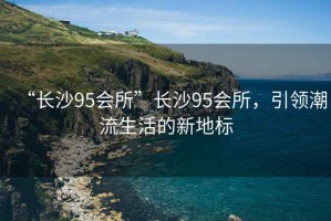 “長沙95會所”長沙95會所，引領潮流生活的新地標