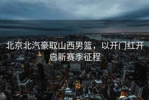 北京北汽豪取山西男籃，以開(kāi)門(mén)紅開(kāi)啟新賽季征程