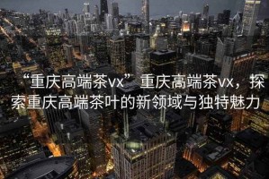 “重慶高端茶vx”重慶高端茶vx，探索重慶高端茶葉的新領(lǐng)域與獨(dú)特魅力