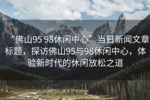 “佛山95 98休閑中心”當(dāng)日新聞文章標(biāo)題，探訪佛山95與98休閑中心，體驗(yàn)新時(shí)代的休閑放松之道