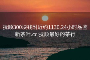 撫順300塊錢附近約1130.24小時品鑒新茶葉.cc:撫順最好的茶行