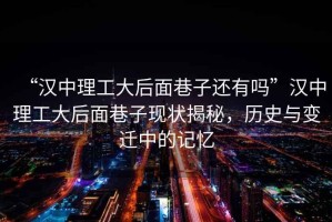“漢中理工大后面巷子還有嗎”漢中理工大后面巷子現(xiàn)狀揭秘，歷史與變遷中的記憶