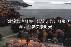 “北流約泡群聊”北流之約，群聚歡聚，共賞美景時光