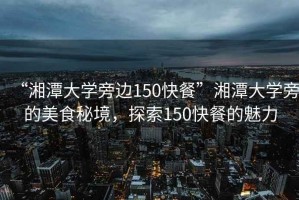 “湘潭大學(xué)旁邊150快餐”湘潭大學(xué)旁的美食秘境，探索150快餐的魅力