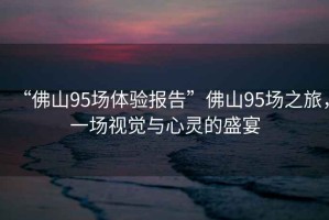 “佛山95場(chǎng)體驗(yàn)報(bào)告”佛山95場(chǎng)之旅，一場(chǎng)視覺與心靈的盛宴