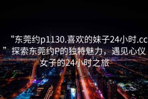 “東莞約p1130.喜歡的妹子24小時(shí).cc”探索東莞約P的獨(dú)特魅力，遇見(jiàn)心儀女子的24小時(shí)之旅