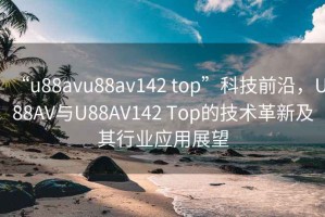 “u88avu88av142 top”科技前沿，U88AV與U88AV142 Top的技術(shù)革新及其行業(yè)應(yīng)用展望