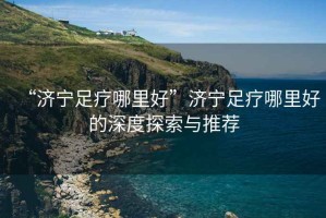 “濟(jì)寧足療哪里好”濟(jì)寧足療哪里好的深度探索與推薦