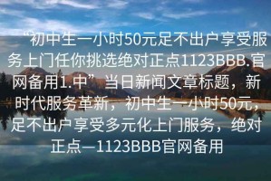 “初中生一小時(shí)50元足不出戶享受服務(wù)上門任你挑選絕對正點(diǎn)1123BBB.官網(wǎng)備用1.中”當(dāng)日新聞文章標(biāo)題，新時(shí)代服務(wù)革新，初中生一小時(shí)50元，足不出戶享受多元化上門服務(wù)，絕對正點(diǎn)—1123BBB官網(wǎng)備用