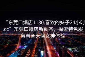 “東莞口爆店1130.喜歡的妹子24小時(shí).cc”東莞口爆店新動(dòng)態(tài)，探索特色服務(wù)與全天候女神體驗(yàn)