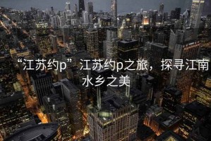 “江蘇約p”江蘇約p之旅，探尋江南水鄉(xiāng)之美