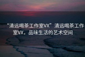 “清遠喝茶工作室VX”清遠喝茶工作室VX，品味生活的藝術空間