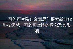 “可約可空降什么意思”探索新時(shí)代科技領(lǐng)域，可約可空降的概念及其影響