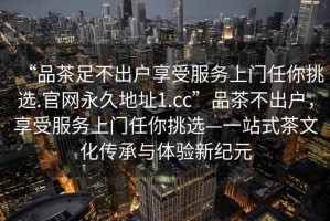 “品茶足不出戶享受服務(wù)上門(mén)任你挑選.官網(wǎng)永久地址1.cc”品茶不出戶，享受服務(wù)上門(mén)任你挑選—一站式茶文化傳承與體驗(yàn)新紀(jì)元