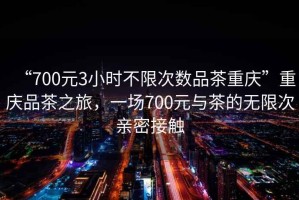 “700元3小時不限次數(shù)品茶重慶”重慶品茶之旅，一場700元與茶的無限次親密接觸