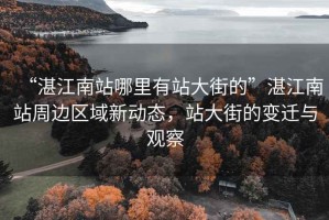 “湛江南站哪里有站大街的”湛江南站周邊區(qū)域新動態(tài)，站大街的變遷與觀察