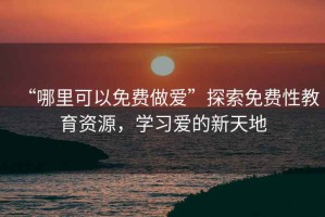 “哪里可以免費(fèi)做愛”探索免費(fèi)性教育資源，學(xué)習(xí)愛的新天地