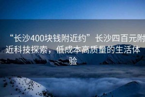 “長沙400塊錢附近約”長沙四百元附近科技探索，低成本高質(zhì)量的生活體驗
