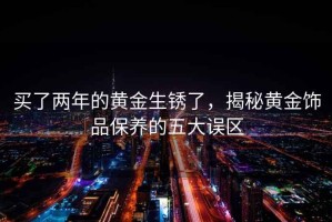 買了兩年的黃金生銹了，揭秘黃金飾品保養(yǎng)的五大誤區(qū)