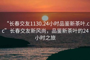 “長春交友1130.24小時品鑒新茶葉.cc”長春交友新風(fēng)尚，品鑒新茶葉的24小時之旅