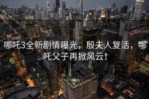 哪吒3全新劇情曝光，殷夫人復(fù)活，哪吒父子再掀風(fēng)云！