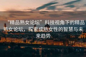 “精品熟女論壇”科技視角下的精品熟女論壇，探索成熟女性的智慧與未來(lái)趨勢(shì)