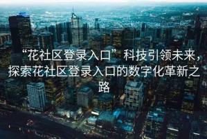“花社區(qū)登錄入口”科技引領(lǐng)未來，探索花社區(qū)登錄入口的數(shù)字化革新之路