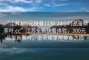 “江蘇300元快餐1130.24小時(shí)品鑒新茶葉.cc”江蘇全新快餐體驗(yàn)，300元品鑒新茶葉，全天候享用美食之旅