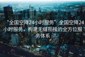 “全國空降24小時服務(wù)”全國空降24小時服務(wù)，構(gòu)建無縫銜接的全方位服務(wù)體系
