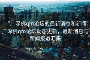 “廣深佛qm論壇的最新消息和新聞”廣深佛qm論壇動態(tài)更新，最新消息與新聞報道匯集