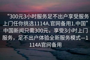 “300元3小時服務(wù)足不出戶享受服務(wù)上門任你挑選1114A.官網(wǎng)備用1.中國”中國新聞只需300元，享受3小時上門服務(wù)，足不出戶體驗全新服務(wù)模式—1114A官網(wǎng)備用