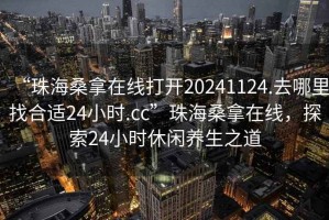 “珠海桑拿在線打開20241124.去哪里找合適24小時.cc”珠海桑拿在線，探索24小時休閑養(yǎng)生之道