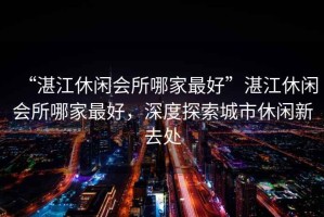 “湛江休閑會所哪家最好”湛江休閑會所哪家最好，深度探索城市休閑新去處