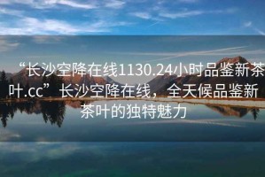 “長(zhǎng)沙空降在線1130.24小時(shí)品鑒新茶葉.cc”長(zhǎng)沙空降在線，全天候品鑒新茶葉的獨(dú)特魅力