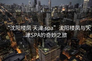 “沈陽樓鳳 天津 spa”沈陽樓鳳與天津SPA的奇妙之旅