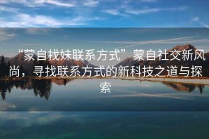 “蒙自找妹聯(lián)系方式”蒙自社交新風(fēng)尚，尋找聯(lián)系方式的新科技之道與探索