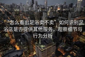 “怎么看出足浴賣不賣”如何識(shí)別足浴店是否提供其他服務(wù)，觀察細(xì)節(jié)與行為分析