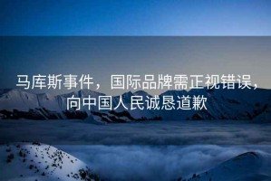馬庫斯事件，國際品牌需正視錯誤，向中國人民誠懇道歉